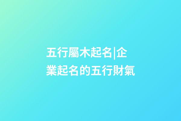 五行屬木起名|企業起名的五行財氣-第1張-公司起名-玄機派